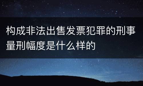 构成非法出售发票犯罪的刑事量刑幅度是什么样的