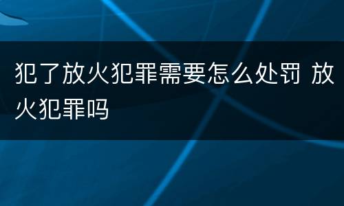 犯了放火犯罪需要怎么处罚 放火犯罪吗