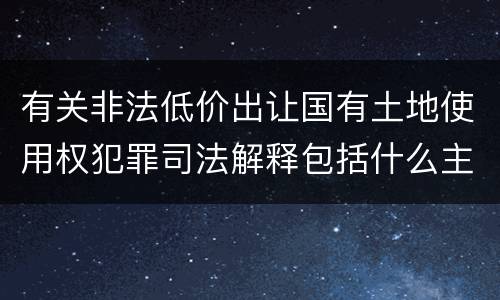 有关非法低价出让国有土地使用权犯罪司法解释包括什么主要内容