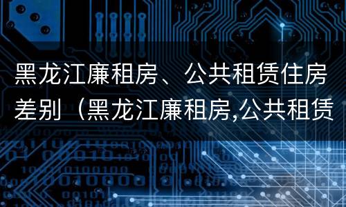 黑龙江廉租房、公共租赁住房差别（黑龙江廉租房,公共租赁住房差别多大）