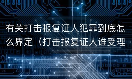 有关打击报复证人犯罪到底怎么界定（打击报复证人谁受理）