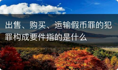 出售、购买、运输假币罪的犯罪构成要件指的是什么