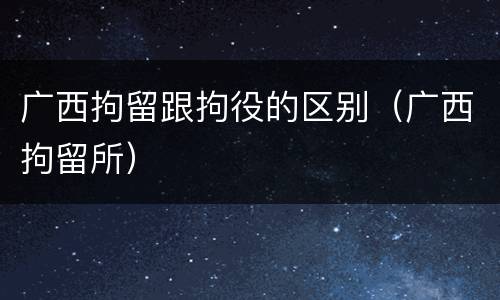 广西拘留跟拘役的区别（广西拘留所）