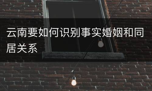 云南要如何识别事实婚姻和同居关系