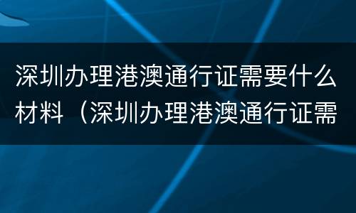 深圳办理港澳通行证需要什么材料（深圳办理港澳通行证需要什么材料2023年）