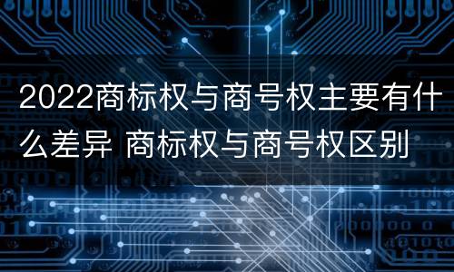2022商标权与商号权主要有什么差异 商标权与商号权区别