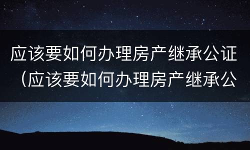 应该要如何办理房产继承公证（应该要如何办理房产继承公证手续）