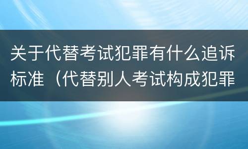 关于代替考试犯罪有什么追诉标准（代替别人考试构成犯罪吗）