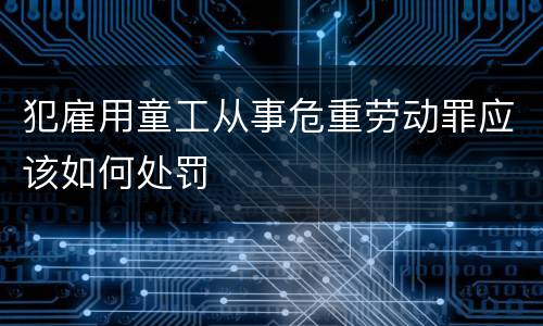 犯雇用童工从事危重劳动罪应该如何处罚