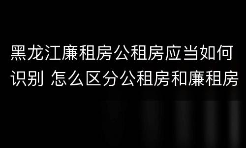 黑龙江廉租房公租房应当如何识别 怎么区分公租房和廉租房