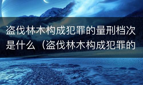 盗伐林木构成犯罪的量刑档次是什么（盗伐林木构成犯罪的量刑档次是什么）