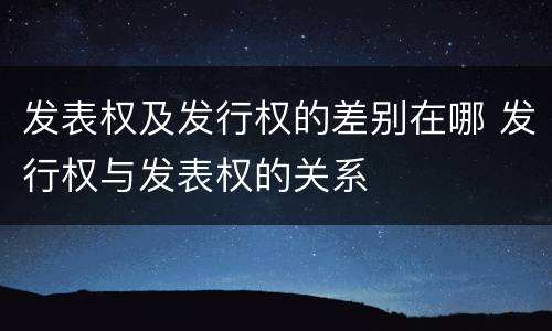 发表权及发行权的差别在哪 发行权与发表权的关系