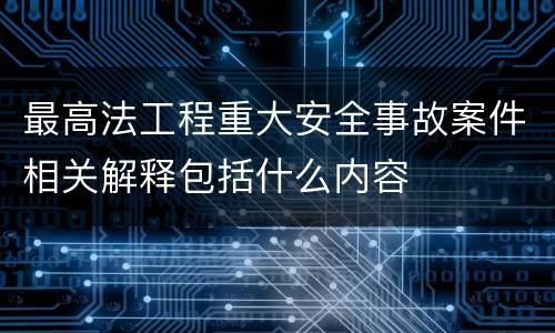 最高法工程重大安全事故案件相关解释包括什么内容
