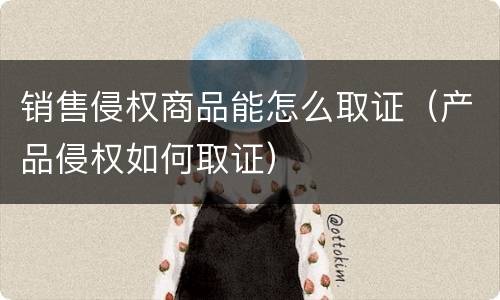 销售侵权商品能怎么取证（产品侵权如何取证）