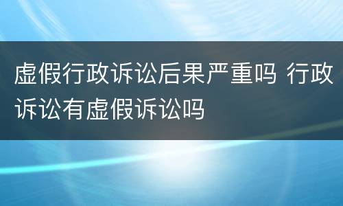 虚假行政诉讼后果严重吗 行政诉讼有虚假诉讼吗