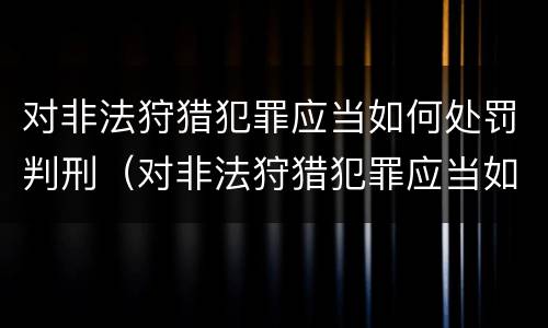 对非法狩猎犯罪应当如何处罚判刑（对非法狩猎犯罪应当如何处罚判刑标准）