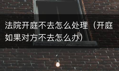 法院开庭不去怎么处理（开庭如果对方不去怎么办）