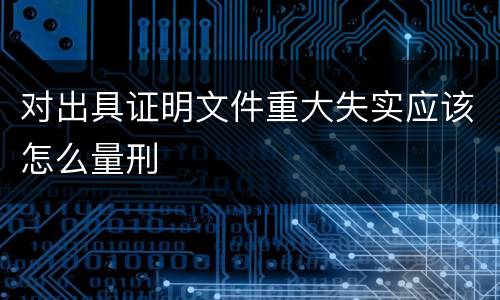 对出具证明文件重大失实应该怎么量刑