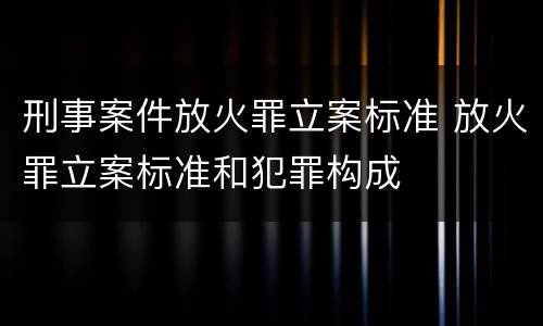 刑事案件放火罪立案标准 放火罪立案标准和犯罪构成