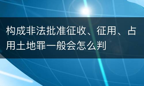 构成非法批准征收、征用、占用土地罪一般会怎么判