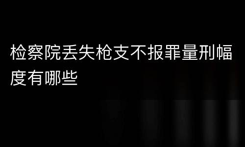 检察院丢失枪支不报罪量刑幅度有哪些