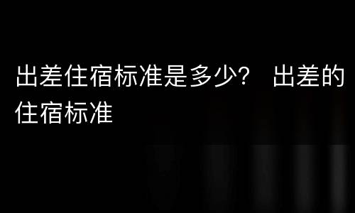 出差住宿标准是多少？ 出差的住宿标准