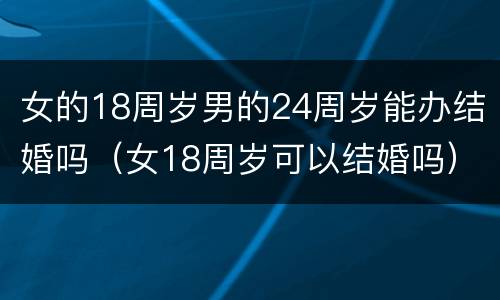 女的18周岁男的24周岁能办结婚吗（女18周岁可以结婚吗）