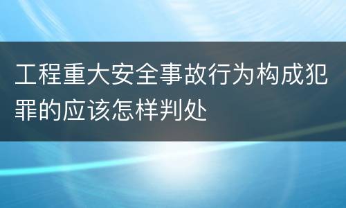 工程重大安全事故行为构成犯罪的应该怎样判处