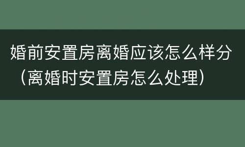 婚前安置房离婚应该怎么样分（离婚时安置房怎么处理）