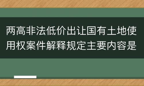 两高非法低价出让国有土地使用权案件解释规定主要内容是什么