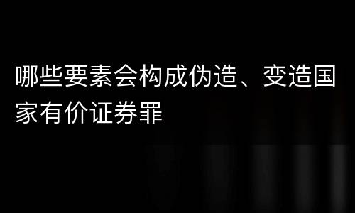 哪些要素会构成伪造、变造国家有价证券罪