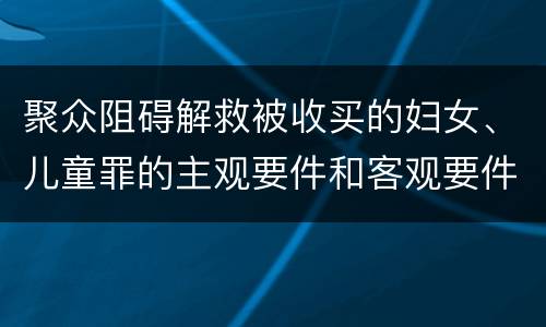 聚众阻碍解救被收买的妇女、儿童罪的主观要件和客观要件