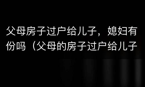 父母房子过户给儿子，媳妇有份吗（父母的房子过户给儿子,儿媳妇有一半吗）