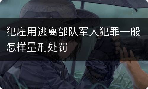 犯雇用逃离部队军人犯罪一般怎样量刑处罚