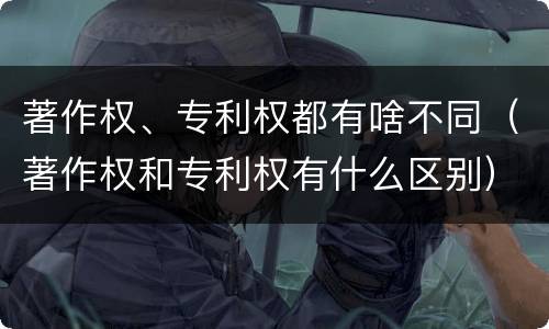 著作权、专利权都有啥不同（著作权和专利权有什么区别）