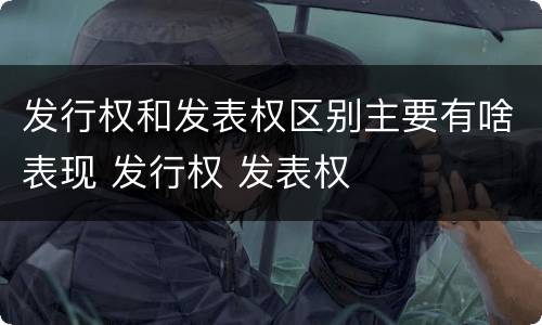发行权和发表权区别主要有啥表现 发行权 发表权