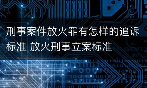 刑事案件放火罪有怎样的追诉标准 放火刑事立案标准