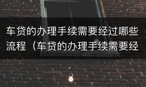 车贷的办理手续需要经过哪些流程（车贷的办理手续需要经过哪些流程和流程）