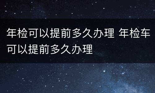 年检可以提前多久办理 年检车可以提前多久办理