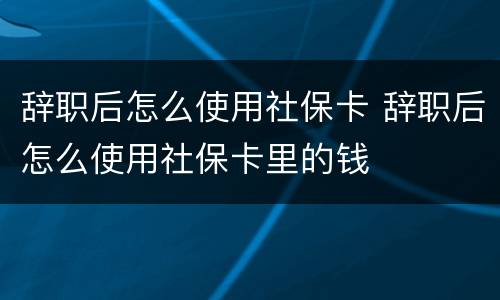 辞职后怎么使用社保卡 辞职后怎么使用社保卡里的钱