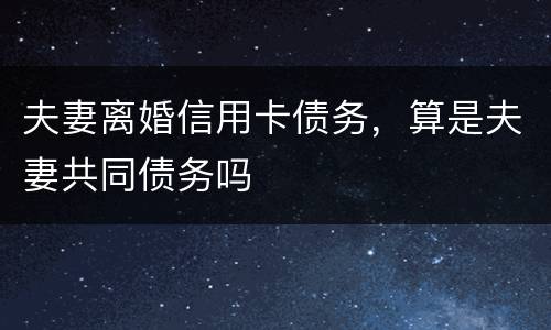 夫妻离婚信用卡债务，算是夫妻共同债务吗