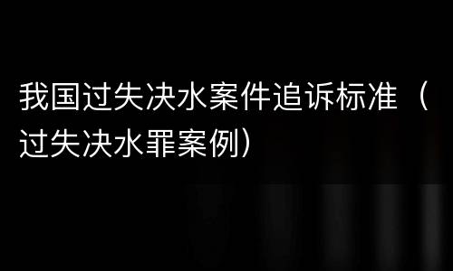 我国过失决水案件追诉标准（过失决水罪案例）