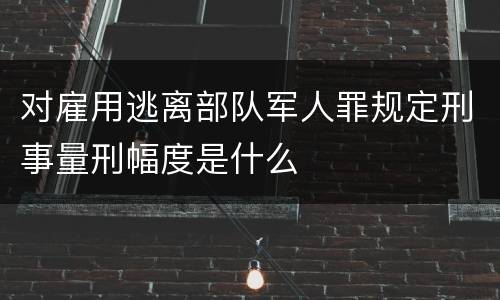 对雇用逃离部队军人罪规定刑事量刑幅度是什么