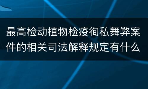 最高检动植物检疫徇私舞弊案件的相关司法解释规定有什么内容