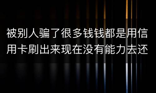 被别人骗了很多钱钱都是用信用卡刷出来现在没有能力去还信用卡的钱了请问我要怎么办