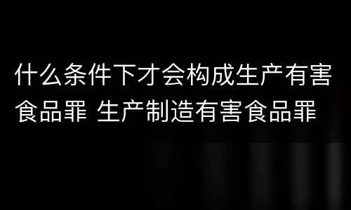 什么条件下才会构成生产有害食品罪 生产制造有害食品罪