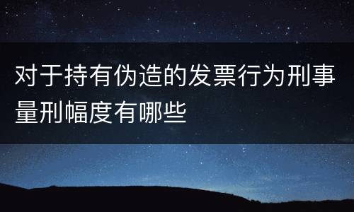 对于持有伪造的发票行为刑事量刑幅度有哪些