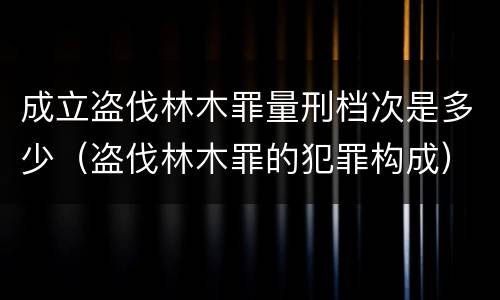 成立盗伐林木罪量刑档次是多少（盗伐林木罪的犯罪构成）