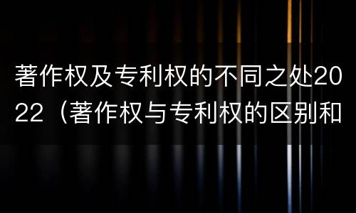 著作权及专利权的不同之处2022（著作权与专利权的区别和联系）