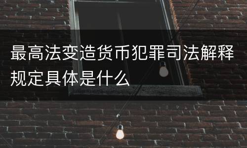 最高法变造货币犯罪司法解释规定具体是什么